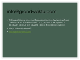 info@grandwaktu.com
• Обращайтесь к нам с любыми вопросами! Дружелюбные
специалисты нашего отдела поддержки помогут вам и
сообщат важные для вашего нового бизнеса сведения!
• Мы рады помочь вам!
• info@grandwaktu.com
 