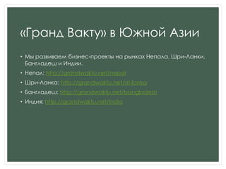 «Гранд Вакту» в Южной Азии
• Мы развиваем бизнес-проекты на рынках Непала, Шри-Ланки,
Бангладеш и Индии.
• Непал: http://grandwaktu.net/nepal
• Шри-Ланка: http://grandwaktu.net/sri-lanka
• Бангладеш: http://grandwaktu.net/bangladesh
• Индия: http://grandwaktu.net/india
 