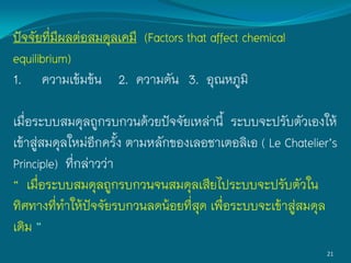 21
ปัจจัยที่มีผลต่อสมดุลเคมี (Factors that affect chemical
equilibrium)
1. ความเข้มข้น 2. ความดัน 3. อุณหภูมิ
เมื่อระบบสมดุลถูกรบกวนด้วยปัจจัยเหล่านี้ ระบบจะปรับตัวเองให้
เข้าสู่สมดุลใหม่อีกครั้ง ตามหลักของเลอชาเตอลิเอ ( Le Chatelier’s
Principle) ที่กล่าวว่า
“ เมื่อระบบสมดุลถูกรบกวนจนสมดุลเสียไประบบจะปรับตัวใน
ทิศทางที่ท้าให้ปัจจัยรบกวนลดน้อยที่สุด เพื่อระบบจะเข้าสู่สมดุล
เดิม ”
 