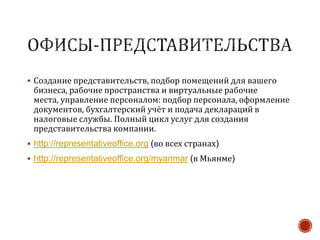  Создание представительств, подбор помещений для вашего
бизнеса, рабочие пространства и виртуальные рабочие
места, управление персоналом: подбор персонала, оформление
документов, бухгалтерский учёт и подача деклараций в
налоговые службы. Полный цикл услуг для создания
представительства компании.
 http://representativeoffice.org (во всех странах)
 http://representativeoffice.org/myanmar (в Мьянме)
 
