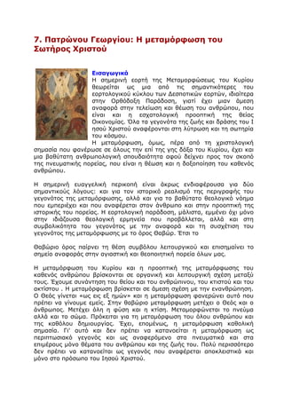 7. Παηρώλοσ Γεωργίοσ: Ζ κεηακόρθωζε ηοσ
΢ωηήρος Υρηζηού
Δηζαγωγηθά
Ζ ζεκεξηλή ενξηή ηεο Κεηακνξθψζεσο ηνπ Θπξίνπ
ζεσξείηαη σο κηα απφ ηηο ζεκαληηθφηεξεο ηνπ
ενξηνινγηθνχ θχθινπ ησλ Γεζπνηηθψλ ενξηψλ, ηδηαίηεξα
ζηελ Νξζφδνμε Ξαξάδνζε, γηαηί έρεη κηαλ άκεζε
αλαθνξά ζηελ ηειείσζε θαη ζέσζε ηνπ αλζξψπνπ, πνπ
είλαη θαη ε εζραηνινγηθή πξννπηηθή ηεο ζείαο
Νηθνλνκίαο. Όια ηα γεγνλφηα ηεο δσήο θαη δξάζεο ηνπ Η
εζνχ Σξηζηνχ αλαθέξνληαη ζηε ιχηξσζε θαη ηε ζσηεξία
ηνπ θφζκνπ.
Ζ κεηακφξθσζε, φκσο, πέξα απφ ηε ρξηζηνινγηθή
ζεκαζία πνπ θαλέξσζε ζε φινπο ηελ επί ηεο γεο δφμα ηνπ Θπξίνπ, έρεη θαη
κηα βαζχηαηε αλζξσπνινγηθή ζπνπδαηφηεηα αθνχ δείρλεη πξνο ηνλ ζθνπφ
ηεο πλεπκαηηθήο πνξείαο, πνπ είλαη ε ζέσζε θαη ε δνμνπνίεζε ηνπ θαζελφο
αλζξψπνπ.
Ζ ζεκεξηλή επαγγειηθή πεξηθνπή είλαη άθξσο ελδηαθέξνπζα γηα δχν
ζεκαληηθνχο ιφγνπο: θαη γηα ηνλ ηζηνξηθφ ξεαιηζκφ ηεο πεξηγξαθήο ηνπ
γεγνλφηνο ηεο κεηακφξθσζεο, αιιά θαη γηα ην βαζχηαην ζενινγηθφ λφεκα
πνπ εκπεξηέρεη θαη πνπ αλαθέξεηαη ζηνλ άλζξσπν θαη ζηελ πξννπηηθή ηεο
ηζηνξηθήο ηνπ πνξείαο. Ζ ενξηνινγηθή παξάδνζε, κάιηζηα, εκκέλεη φρη κφλν
ζηελ ηδηάδνπζα ζενινγηθή εξκελεία πνπ πξνβάιιεηαη, αιιά θαη ζηε
ζπκβνιηθφηεηα ηνπ γεγνλφηνο κε ηελ αλαθνξά θαη ηε ζπζρέηηζε ηνπ
γεγνλφηνο ηεο κεηακφξθσζεο κε ην φξνο Θαβψξ. Έηζη ην
Θαβψξην φξνο παίξλεη ηε ζέζε ζπκβφινπ ιεηηνπξγηθνχ θαη επηζεκαίλεη ην
ζεκείν αλαθνξάο ζηελ αγηαζηηθή θαη ζενπνηεηηθή πνξεία φισλ καο.
Ζ κεηακφξθσζε ηνπ Θπξίνπ θαη ε πξννπηηθή ηεο κεηακφξθσζεο ηνπ
θαζελφο αλζξψπνπ βξίζθνληαη ζε νξγαληθή θαη ιεηηνπξγηθή ζρέζε κεηαμχ
ηνπο. Έρνπκε ζπλάληεζε ηνπ ζείνπ θαη ηνπ αλζξψπηλνπ, ηνπ θηηζηνχ θαη ηνπ
αθηίζηνπ . Ζ κεηακφξθσζε βξίζθεηαη ζε άκεζε ζρέζε κε ηελ ελαλζξψπεζε.
Ν Θεφο γίλεηαη «σο εηο εμ εκψλ» θαη ε κεηακφξθσζε θαλεξψλεη απηφ πνπ
πξέπεη λα γίλνπκε εκείο. Πηελ ζαβψξην κεηακφξθσζε κεηέρεη ν Θεφο θαη ν
άλζξσπνο. Κεηέρεη φιε ε θχζε θαη ε θηίζε. Κεηακνξθψλεηαη ην πλεχκα
αιιά θαη ην ζψκα. Ξξφθεηηαη γηα ηε κεηακφξθσζε ηνπ φινπ αλζξψπνπ θαη
ηεο θαζφινπ δεκηνπξγίαο. Έρεη, επνκέλσο, ε κεηακφξθσζε θαζνιηθή
ζεκαζία. Γη' απηφ θαη δελ πξέπεη λα θαηαλνείηαη ε κεηακφξθσζε σο
πεξηπησζηαθφ γεγνλφο θαη σο αλαθεξφκελν ζηα πλεπκαηηθά θαη ζηα
επηκέξνπο κφλν ζέκαηα ηνπ αλζξψπνπ θαη ηεο δσήο ηνπ. Ξνιχ πεξηζζφηεξν
δελ πξέπεη λα θαηαλνείηαη σο γεγνλφο πνπ αλαθέξεηαη απνθιεηζηηθά θαη
κφλν ζην πξφζσπν ηνπ Ηεζνχ Σξηζηνχ.
 