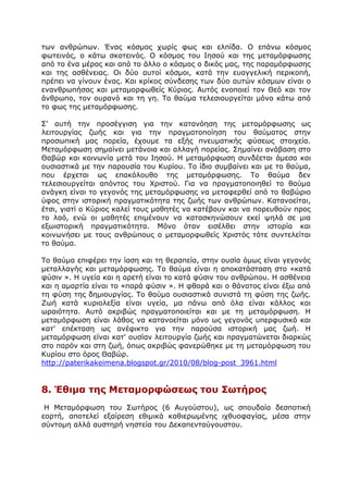 ησλ αλζξψπσλ. Έλαο θφζκνο ρσξίο θσο θαη ειπίδα. Ν επάλσ θφζκνο
θσηεηλφο, ν θάησ ζθνηεηλφο. Ν θφζκνο ηνπ Ηεζνχ θαη ηεο κεηακφξθσζεο
απφ ην έλα κέξνο θαη απφ ην άιιν ν θφζκνο ν δηθφο καο, ηεο παξακφξθσζεο
θαη ηεο αζζέλεηαο. Νη δχν απηνί θφζκνη, θαηά ηελ επαγγειηθή πεξηθνπή,
πξέπεη λα γίλνπλ έλαο. Θαη θξίθνο ζχλδεζεο ησλ δχν απηψλ θφζκσλ είλαη ν
ελαλζξσπήζαο θαη κεηακνξθσζείο Θχξηνο. Απηφο ελνπνηεί ηνλ Θεφ θαη ηνλ
άλζξσπν, ηνλ νπξαλφ θαη ηε γε. Ρν ζαχκα ηειεζηνπξγείηαη κφλν θάησ απφ
ην θσο ηεο κεηακφξθσζεο.
Π' απηή ηελ πξνζέγγηζε γηα ηελ θαηαλφεζε ηεο κεηακφξθσζεο σο
ιεηηνπξγίαο δσήο θαη γηα ηελ πξαγκαηνπνίεζε ηνπ ζαχκαηνο ζηελ
πξνζσπηθή καο πνξεία, έρνπκε ηα εμήο πλεπκαηηθήο θχζεσο ζηνηρεία.
Κεηακφξθσζε ζεκαίλεη κεηάλνηα θαη αιιαγή πνξείαο. Πεκαίλεη αλάβαζε ζην
Θαβψξ θαη θνηλσλία κεηά ηνπ Ηεζνχ. Ζ κεηακφξθσζε ζπλδέεηαη άκεζα θαη
νπζηαζηηθά κε ηελ παξνπζία ηνπ Θπξίνπ. Ρν ίδην ζπκβαίλεη θαη κε ην ζαχκα,
πνπ έξρεηαη σο επαθφινπζν ηεο κεηακφξθσζεο. Ρν ζαχκα δελ
ηειεζηνπξγείηαη απφληνο ηνπ Σξηζηνχ. Γηα λα πξαγκαηνπνηεζεί ην ζαχκα
αλάγθε είλαη ην γεγνλφο ηεο κεηακφξθσζεο λα κεηαθεξζεί απφ ην ζαβψξην
χθνο ζηελ ηζηνξηθή πξαγκαηηθφηεηα ηεο δσήο ησλ αλζξψπσλ. Θαηαλνείηαη,
έηζη, γηαηί ν Θχξηνο θαιεί ηνπο καζεηέο λα θαηέβνπλ θαη λα πνξεπζνχλ πξνο
ην ιαφ, ελψ νη καζεηέο επηκέλνπλ λα θαηαζθελψζνπλ εθεί ςειά ζε κηα
εμσηζηνξηθή πξαγκαηηθφηεηα. Κφλν φηαλ εηζέιζεη ζηελ ηζηνξία θαη
θνηλσλήζεη κε ηνπο αλζξψπνπο ν κεηακνξθσζείο Σξηζηφο ηφηε ζπληειείηαη
ην ζαχκα.
Ρν ζαχκα επηθέξεη ηελ ίαζε θαη ηε ζεξαπεία, ζηελ νπζία φκσο είλαη γεγνλφο
κεηαιιαγήο θαη κεηακφξθσζεο. Ρν ζαχκα είλαη ε απνθαηάζηαζε ζην «θαηά
θχζηλ ». Ζ πγεία θαη ε αξεηή είλαη ην θαηά θχζηλ ηνπ αλζξψπνπ. Ζ αζζέλεηα
θαη ε ακαξηία είλαη ην «παξά θχζηλ ». Ζ θζνξά θαη ν ζάλαηνο είλαη έμσ απφ
ηε θχζε ηεο δεκηνπξγίαο. Ρν ζαχκα νπζηαζηηθά ζπληζηά ηε θχζε ηεο δσήο.
Εσή θαηά θπξηνιεμία είλαη πγεία, κα πάλσ απφ φια είλαη θάιινο θαη
σξαηφηεηα. Απηφ αθξηβψο πξαγκαηνπνηείηαη θαη κε ηε κεηακφξθσζε. Ζ
κεηακφξθσζε είλαη ιάζνο λα θαηαλνείηαη κφλν σο γεγνλφο ππεξθπζηθφ θαη
θαη' επέθηαζε σο αλέθηθην γηα ηελ παξνχζα ηζηνξηθή καο δσή. Ζ
κεηακφξθσζε είλαη θαη' νπζίαλ ιεηηνπξγία δσήο θαη πξαγκαηψλεηαη δηαξθψο
ζην παξφλ θαη ζηε δσή, φπσο αθξηβψο θαλεξψζεθε κε ηε κεηακφξθσζε ηνπ
Θπξίνπ ζην φξνο Θαβψξ.
http://paterikakeimena.blogspot.gr/2010/08/blog-post_3961.html
8. Έζηκα ηες Κεηακορθώζεως ηοσ ΢ωηήρος
Ζ Κεηακφξθσζε ηνπ Πσηήξνο (6 Απγνχζηνπ), σο ζπνπδαία δεζπνηηθή
ενξηή, απνηειεί εμαίξεζε εζηκηθά θαζηεξσκέλεο ηρζπνθαγίαο, κέζα ζηελ
ζχληνκε αιιά απζηεξή λεζηεία ηνπ Γεθαπεληαχγνπζηνπ.
 
