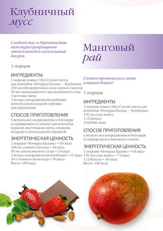 Клубничный
Клубничный
мусс
мусс
Сладкий вкус и и бархатистая
Сладкий вкус бархатистая
текстура превращают
текстура превращают
этот коктейль в роскошный
этот коктейль в роскошный
десерт.
десерт.

Манговый
Манговый
рай
рай

1 1 порция
порция

ИНГРЕДИЕНТЫ
ИНГРЕДИЕНТЫ

Глоток тропического лета
Глоток тропического лета
1 мерная ложка (18г) Сухой смеси
1 мерная ложка (18г) Сухой смеси
в вашем бокале!
для коктейля «Нэчурал Баланс – – Клубника» в вашем бокале!
для коктейля «Нэчурал Баланс Клубника»
100 мл обезжиренного или соевого молока
100 мл обезжиренного или соевого молока
50 мл свежевыжатого апельсинового сока
50 мл свежевыжатого апельсинового сока 1 1 порция
порция
3 веточки мяты
3 веточки мяты
3 ягоды замороженной клубники
3 ягоды замороженной клубники
ИНГРЕДИЕНТЫ
ИНГРЕДИЕНТЫ
шепотка шоколадной стружки
шепотка шоколадной стружки
1 мерная ложка (18г) Сухой смеси для
1 мерная ложка (18г) Сухой смеси для
для украшения
для украшения
коктейля «Нэчурал Баланс – – Клубника»
коктейля «Нэчурал Баланс Клубника»
150 мл сока манго
150 мл сока манго
СПОСОБ ПРИГОТОВЛЕНИЯ
СПОСОБ ПРИГОТОВЛЕНИЯ
1/2 банана
1/2 банана
Смешать все ингредиенты в блендере
Смешать все ингредиенты в блендере
4 кубика льда
4 кубика льда
и и сервировать стакане для коктейля,
сервировать в в стакане для коктейля,
украсив листочками мяты, свежими
украсив листочками мяты, свежими
ягодами и и шоколадной стружкой
ягодами шоколадной стружкой

ЭНЕРГЕТИЧЕСКАЯ ЦЕННОСТЬ
ЭНЕРГЕТИЧЕСКАЯ ЦЕННОСТЬ
1 порция «Нэчурал Баланс» = 65 ккал
1 порция «Нэчурал Баланс» = 65 ккал
100 мл соевого молока = 36 ккал
100 мл соевого молока = 36 ккал
50 мл апельсинового сока = 24 ккал
50 мл апельсинового сока = 24 ккал
3 ягоды замороженной клубники = 15 ккал
3 ягоды замороженной клубники = 15 ккал
10 г темного шоколада = 50 ккал
10 г темного шоколада = 50 ккал
Всего: 190 ккал
Всего: 190 ккал

66

СПОСОБ ПРИГОТОВЛЕНИЯ
СПОСОБ ПРИГОТОВЛЕНИЯ
Смешать все ингредиенты в блендере
Смешать все ингредиенты в блендере
и и сервировать высоком стакане.
сервировать в в высоком стакане.

ЭНЕРГЕТИЧЕСКАЯ ЦЕННОСТЬ
ЭНЕРГЕТИЧЕСКАЯ ЦЕННОСТЬ
1 порция «Нэчурал Баланс» = 65 ккал
1 порция «Нэчурал Баланс» = 65 ккал
150 мл сока манго = 75 ккал
150 мл сока манго = 75 ккал
1/2 банана = 40 ккал
1/2 банана = 40 ккал
Всего: 180 kcal
Всего: 180 kcal

Р УК ОВОДСТВО ПО ПРОДУК ЦИИ ВЭЛНЭС

 