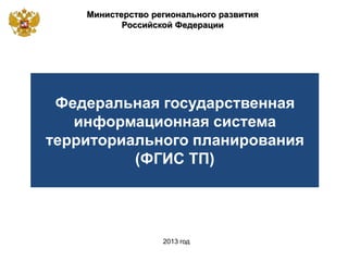 Министерство регионального развития
Российской Федерации
2013 год
Федеральная государственная
информационная система
территориального планирования
(ФГИС ТП)
 