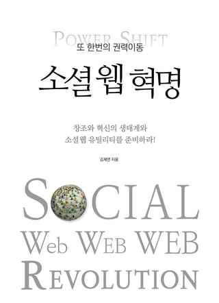 SOCIAL
Web WEB WEB
REVOLUTION
POWER SHIFT또 한번의 권력이동
소셜웹혁명
김재연 지음
창조와 혁신의 생태계와
소셜 웹 유틸리티를 준비하라!
 