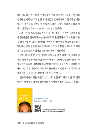 100  또 한번의 권력이동, 소셜 웹 혁명
테는 기술의 미래에 관한 주제로 열린 주요 국제 컨퍼런스에서 “종이책
은 5년 안에 죽는다”고 말했다. 아마존의 전자책 판매가 종이책 판매를
앞서는 징조 등을 보았을 때 아날로그 출판 시장이 아날로그 음반 시
장의 전철을 답습하리라는 것이 그 전망의 근거였다.
그러나 니콜라스 네그로폰테는 자신의 역저 《디지털이다》(21쪽 참조)
를 1995년에 전자책이 아닌 종이책으로 출간하면서 그 이유를 다음
과 같이 밝힌 바 있다. “전자책은 종이책의 ‘감수성’을 제공하지 못한다.
읽는다는 것은 단순히 활자를 해독하는 인식 작용을 넘어서서 그 책이
가지고 있는 문화적 감성을 체감하는 것이기 때문이다.”
또한, 전 세계에서 가장 유력한 파워 블로거 중 하나이자 마케팅 대
가인 세쓰 고딘은 책을 쓰는 이유에 대해서 이렇게 주장한 바 있다. “사
람들에게 지식의 영향력을 파급시키는 데에는 블로그가 더 유효한 수
단이지만, 책은 집중하여 처음부터 끝까지 읽게 만듦으로써 독자의 인
생에 더욱 직접적인, 더 깊은 영향을 미칠 수 있다.”
전자책이 종이책을 죽일 것인가. 네그로폰테와 세쓰 고딘, 두 경영
대가의 이야기가 맞다면 전자책은 종이책이 가진 아날로그 감수성과
Why write a book?
Seth Godin (2010.01.26)
sethgodin.typepad.com/seths_
blog/2010/01/why-write-a-book.html
 