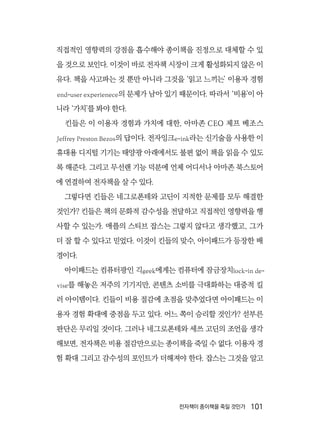 전자책이 종이책을 죽일 것인가  101
직접적인 영향력의 강점을 흡수해야 종이책을 진정으로 대체할 수 있
을 것으로 보인다. 이것이 바로 전자책 시장이 크게 활성화되지 않은 이
유다. 책을 사고파는 것 뿐만 아니라 그것을 ‘읽고 느끼는’ 이용자 경험
end-user experienece의 문제가 남아 있기 때문이다. 따라서 ‘비용’이 아
니라 ‘가치’를 봐야 한다.
킨들은 이 이용자 경험과 가치에 대한, 아마존 CEO 제프 베조스
Jeffrey Preston Bezos의 답이다. 전자잉크e-ink라는 신기술을 사용한 이
휴대용 디지털 기기는 태양광 아래에서도 불편 없이 책을 읽을 수 있도
록 해준다. 그리고 무선랜 기능 덕분에 언제 어디서나 아마존 북스토어
에 연결하여 전자책을 살 수 있다.
그렇다면 킨들은 네그로폰테와 고딘이 지적한 문제를 모두 해결한
것인가? 킨들은 책의 문화적 감수성을 전달하고 직접적인 영향력을 행
사할 수 있는가. 애플의 스티브 잡스는 그렇지 않다고 생각했고, 그가
더 잘 할 수 있다고 믿었다. 이것이 킨들의 맞수, 아이패드가 등장한 배
경이다.
아이패드는 컴퓨터광인 긱geek에게는 컴퓨터에 잠금장치lock-in de-
vise를 해놓은 저주의 기기지만, 콘텐츠 소비를 극대화하는 대중적 킬
러 아이템이다. 킨들이 비용 절감에 초점을 맞추었다면 아이패드는 이
용자 경험 확대에 중점을 두고 있다. 어느 쪽이 승리할 것인가? 섣부른
판단은 무리일 것이다. 그러나 네그로폰테와 세쓰 고딘의 조언을 생각
해보면, 전자책은 비용 절감만으로는 종이책을 죽일 수 없다. 이용자 경
험 확대 그리고 감수성의 포인트가 더해져야 한다. 잡스는 그것을 알고
 