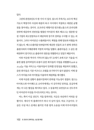 102  또 한번의 권력이동, 소셜 웹 혁명
있다.
그런데 관전포인트가 한 가지 더 있다. 잡스의 주특기는 보수적 혁신
가로서 혁명가의 사상과 대중의 욕구 사이에서 적절하고 세련된 균형
점을 찾아내는 것이다. 오프라인 대형서점 반즈앤노블스의 온라인화
전략에 대응하여 전면전을 벌였던 아마존의 제프 베조스는 생존한 닷
컴 기업의 최고경영자로서 대담하게 장기적 전략을 구사할 수 있는 괴
물이다. 그러나 아마존은 나폴레옹이다. 혁명을 위해 양보와 타협을 하
지 않는다. 베스트셀러를 9.99달러에 제공한 킨들의 초기 판매 전략은
출판사와의 이해관계에 치명적 타격을 입혔다. 출판사들은 그 같은 판
매전략이 장기적으로 출판사의 생존을 위협한다고 믿었기 때문이다.
이와 비슷한 역사가 기억나지 않는가? 21세기 초에 P2P 기술을 이
용한 불법 음악파일의 유통이 음반 회사들의 사업을 위협했다.(40쪽 참
조) p2p 기술 서비스는 이용자들이 만족할 안정성을 제공하지 못했고,
음반 회사들은 기존 비즈니스 모델을 포기하기가 쉽지 않았다. 이때 잡
스가 아이튠즈와 아이팟을 이용하여 해결책을 제시했다.
이제 비슷한 상황이 출판시장에서 반복될 가능성이 생겼다. 잡스는
아이북스와 아이패드로 소비자에게는 더 감각적인 만족을, 공급자에
게는 더 나은 협상을 제시하고 있다. 그 동물적인 유연성으로 선두주자
인 아마존의 아성을 무너뜨리려고 하는 것이다.
어느 쪽이 이길 것인가. 거듭 말하지만, 지금은 속단하기 어려운 상
황이다. 게다가 빅 플레이어가 하나 더 남아 있다. 바로 구글이다. 구
글은 구글 북스 문제로 불거진 각종 법적 소송을 이제 마무리지었다.
 