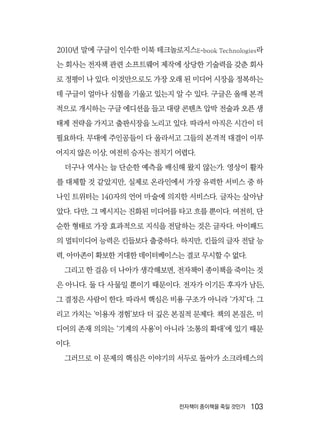 전자책이 종이책을 죽일 것인가  103
2010년 말에 구글이 인수한 이북 테크놀로지스E-book Technologies라
는 회사는 전자책 관련 소프트웨어 제작에 상당한 기술력을 갖춘 회사
로 정평이 나 있다. 이것만으로도 가장 오래 된 미디어 시장을 정복하는
데 구글이 얼마나 심혈을 기울고 있는지 알 수 있다. 구글은 올해 본격
적으로 개시하는 구글 에디션을 들고 대량 콘텐츠 압박 전술과 오픈 생
태계 전략을 가지고 출판시장을 노리고 있다. 따라서 아직은 시간이 더
필요하다. 무대에 주인공들이 다 올라서고 그들의 본격적 대결이 이루
어지지 않은 이상, 여전히 승자는 점치기 어렵다.
더구나 역사는 늘 단순한 예측을 배신해 왔지 않는가. 영상이 활자
를 대체할 것 같았지만, 실제로 온라인에서 가장 유력한 서비스 중 하
나인 트위터는 140자의 언어 마술에 의지한 서비스다. 글자는 살아남
았다. 다만, 그 메시지는 진화된 미디어를 타고 흐를 뿐이다. 여전히, 단
순한 형태로 가장 효과적으로 지식을 전달하는 것은 글자다. 아이패드
의 멀티미디어 능력은 킨들보다 출중하다. 하지만, 킨들의 글자 전달 능
력, 아마존이 확보한 거대한 데이터베이스는 결코 무시할 수 없다.
그리고 한 걸음 더 나아가 생각해보면, 전자책이 종이책을 죽이는 것
은 아니다. 둘 다 사물일 뿐이기 때문이다. 전자가 이기든 후자가 남든,
그 결정은 사람이 한다. 따라서 핵심은 비용 구조가 아니라 ‘가치’다. 그
리고 가치는 ‘이용자 경험’보다 더 깊은 본질적 문제다. 책의 본질은, 미
디어의 존재 의의는 ‘기계의 사용’이 아니라 ‘소통의 확대’에 있기 때문
이다.
그러므로 이 문제의 핵심은 이야기의 서두로 돌아가 소크라테스의
 