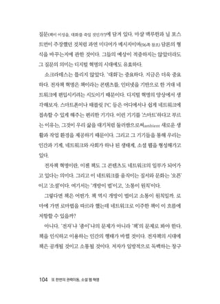104  또 한번의 권력이동, 소셜 웹 혁명
질문(책이 이성을, 대화를 죽일 것인가?)에 담겨 있다. 마샬 맥루한과 닐 포스
트먼이 주장했던 것처럼 과연 미디어가 메시지이며(96쪽 참조) 담론의 형
식을 바꾸는지에 관한 것이다. 그들의 예상이 적중하지는 않았더라도
그 질문의 의미는 디지털 혁명의 시대에도 유효하다.
소크라테스는 틀리지 않았다. ‘대화’는 중요하다. 지금은 더욱 중요
하다. 전자책 혁명은 책이라는 콘텐츠를, 인터넷을 기반으로 한 거대 네
트워크에 편입시키려는 시도이기 때문이다. 디지털 혁명의 양상에서 생
각해보자. 스마트폰이나 태블릿 PC 등은 어디에서나 쉽게 네트워크에
접속할 수 있게 해주는 편리한 기기다. 이런 기기를 ‘스마트’하다고 부르
는 이유는, 그것이 우리 삶을 대기처럼 둘러쌈으로써ambient 새로운 생
활과 작업 환경을 제공하기 때문이다. 그리고 그 기기들을 통해 우리는
인간과 기계, 네트워크와 사회가 하나 된 생태계, 소셜 웹을 형성해가고
있다.
전자책 혁명이란, 이젠 책도 그 콘텐츠도 네트워크의 일부가 되어가
고 있다는 의미다. 그리고 이 네트워크를 움직이는 질서와 문화는 ‘오픈’
이고 ‘소셜’이다. 여기서는 ‘개방이 법’이고, ‘소통이 원칙’이다.
그렇다면 책은 어떤가. 책 역시 개방이 법이고 소통이 원칙일까. 로
마에 가면 로마법을 따르라 했는데 네트워크로 이주한 책이 이 흐름에
저항할 수 있을까?
아니다. ‘전자’냐 ‘종이’냐의 문제가 아니라 ‘책’의 문제로 봐야 한다.
책을 인식하고 이용하는 인간의 행태가 바뀔 것이다. 전자책의 시대에
책은 공개될 것이고 소통될 것이다. 저자가 일방적으로 독백하는 창구
 