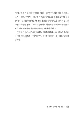 전자책이 종이책을 죽일 것인가  105
가 아니라 많은 독자가 참여하는 접점이 될 것이다. 책의 내용에 대해서
독자는 언제, 어디서나 질문할 수 있을 것이고 그 내용을 모두와 공유
할 것이다. 저술과 출판은 한 번의 창조로 끝나지 않고, 공개의 결단과
소통의 과정을 통해 그 가치가 증대되고 확산하는 방식으로 변화할 것
이다. 네트워크에 들어온 책의 미래는 ‘대화’일 것이다.
그리고 그것이 뉴스위크가 단돈 1달러에 팔린 이유, 거인이 흔들리
는 이유이다. 그들은 이미 ‘과거’가, 곧 ‘깨어질 꿈’이 되어가고 있기 때
문이다.
 