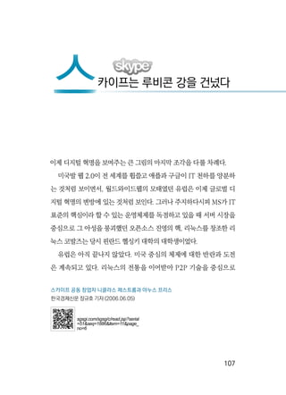   107
이제 디지털 혁명을 보여주는 큰 그림의 마지막 조각을 다룰 차례다.
미국발 웹 2.0이 전 세계를 휩쓸고 애플과 구글이 IT 천하를 양분하
는 것처럼 보이면서, 월드와이드웹의 모태였던 유럽은 이제 글로벌 디
지털 혁명의 변방에 있는 것처럼 보인다. 그러나 주지하다시피 MS가 IT
표준의 핵심이라 할 수 있는 운영체제를 독점하고 있을 때 서버 시장을
중심으로 그 아성을 붕괴했던 오픈소스 진영의 핵, 리눅스를 창조한 리
눅스 코발즈는 당시 핀란드 헬싱키 대학의 대학생이었다.
유럽은 아직 끝나지 않았다. 미국 중심의 체제에 대한 반란과 도전
은 계속되고 있다. 리눅스의 전통을 이어받아 P2P 기술을 중심으로
스카이프는 루비콘 강을 건넜다
스
스카이프 공동 창업자 니클라스 제스트롬과 야누스 프리스
한국경제신문 장규호 기자 (2006.06.05)
sgsgi.com/sgsg/c/read.jsp?serial
=51&seq=1886&item=11&page_
no=6
 