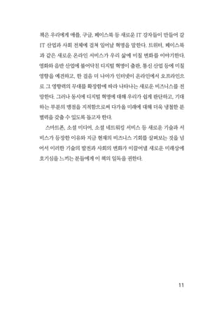  11
책은 우리에게 애플, 구글, 페이스북 등 새로운 IT 강자들이 만들어 갈
IT 산업과 사회 전체에 걸쳐 일어날 혁명을 말한다. 트위터, 페이스북
과 같은 새로운 온라인 서비스가 우리 삶에 미칠 변화를 이야기한다.
영화와 음반 산업에 불어닥친 디지털 혁명이 출판, 통신 산업 등에 미칠
영향을 예견하고, 한 걸음 더 나아가 인터넷이 온라인에서 오프라인으
로 그 영향력의 무대를 확장함에 따라 나타나는 새로운 비즈니스를 전
망한다. 그러나 동시에 디지털 혁명에 대해 우리가 쉽게 판단하고, 기대
하는 부분의 맹점을 지적함으로써 다가올 미래에 대해 더욱 냉철한 분
별력을 갖출 수 있도록 돕고자 한다.
스마트폰, 소셜 미디어, 소셜 네트워킹 서비스 등 새로운 기술과 서
비스가 등장한 이유와 지금 현재의 비즈니스 기회를 살펴보는 것을 넘
어서 이러한 기술의 발전과 사회의 변화가 이끌어낼 새로운 미래상에
호기심을 느끼는 분들에게 이 책의 일독을 권한다.
 