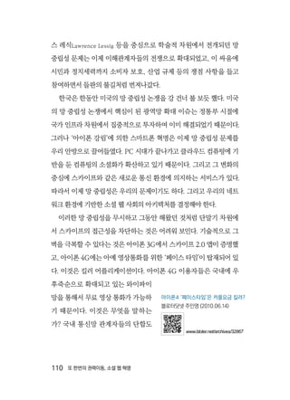 110  또 한번의 권력이동, 소셜 웹 혁명
스 레식Lawrence Lessig 등을 중심으로 학술적 차원에서 전개되던 망
중립성 문제는 이제 이해관계자들의 전쟁으로 확대되었고, 이 싸움에
시민과 정치세력까지 소비자 보호, 산업 규제 등의 쟁점 사항을 들고
참여하면서 들판의 불길처럼 번져나갔다.
한국은 한동안 미국의 망 중립성 논쟁을 강 건너 불 보듯 했다. 미국
의 망 중립성 논쟁에서 핵심이 된 광역망 확대 이슈는 정통부 시절에
국가 인프라 차원에서 집중적으로 투자하여 이미 해결되었기 때문이다.
그러나 ‘아이폰 강림’에 의한 스마트폰 혁명은 이제 망 중립성 문제를
우리 안방으로 끌어들였다. PC 시대가 끝나가고 클라우드 컴퓨팅에 기
반을 둔 컴퓨팅의 소셜화가 확산하고 있기 때문이다. 그리고 그 변화의
중심에 스카이프와 같은 새로운 통신 환경에 의지하는 서비스가 있다.
따라서 이제 망 중립성은 우리의 문제이기도 하다. 그리고 우리의 네트
워크 환경에 기반한 소셜 웹 사회의 아키텍처를 결정해야 한다.
이러한 망 중립성을 무시하고 그동안 해왔던 것처럼 단말기 차원에
서 스카이프의 접근성을 차단하는 것은 어려워 보인다. 기술적으로 그
벽을 극복할 수 있다는 것은 아이폰 3G에서 스카이프 2.0 앱이 증명했
고, 아이폰 4G에는 아예 영상통화를 위한 ‘페이스 타임’이 탑재되어 있
다. 이것은 킬러 어플리케이션이다. 아이폰 4G 이용자들은 국내에 우
후죽순으로 확대되고 있는 와이파이
망을 통해서 무료 영상 통화가 가능하
기 때문이다. 이것은 무엇을 말하는
가? 국내 통신망 관계자들의 단합도
아이폰4 ‘페이스타임’은 커플요금 킬러?
블로터닷넷 주민영 (2010.06.14)
www.bloter.net/archives/32867
 