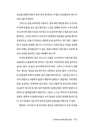 스카이프는 루비콘 강을 건넜다  111
글로벌 플레이어들의 파상 공격 앞에서는 이제는 난공불락의 성이 아
니란 것을 의미한다.
그러므로 망을 과다하게 사용하는 것에 대한 책임을 물어 스카이프
의 목에 방울을 걸고 싶다 할지라도 그것은 실패할 것이다. 스카이프에
게 소비자에 대한 지조를 거부하고 망 공급자에 대한 수청을 들라 요청
할지라도 그것은 오히려 스카이프의 유명세와 이용률만 높여줄 뿐이다.
우회적으로 그들이 주장하는 변화에 손을 들어주는 격이 된다. 그렇다
면 이 흐름을 관망할 것인가? 스카이프가 기존의 통신 사업을 전복한
뒤의 미래는 장밋빛인가? 이 젊은 영웅이 패자가 되어 통신 시장에 새
로운 질서를 창조하는 것을 낙관해야 하는가?
디지털 환경에서 낡은 비즈니스 모델을 고수하면서 이용자를 현금
창출원으로 활용하기를 바라는 기존 통신 사업자들의 편을 들어주고
싶지는 않다. 새 술은 새 부대에 담아야 한다. 그러나 스카이프가 개편
하는 새로운 세상을 유토피아라고 낙관하고 싶지도 않다. 스카이프는
망 중립성에 의해서 탄생한 킬러 어플리케이션이다. 그동안은 망이 누
구의 콘텐츠도 차별하지 않았기 때문에 성장할 수 있었지만, 이제 힘은
망을 공급하는 자에게만 있지 않다. 사실 이렇게 망 공급자와 콘텐츠
공급자가 싸우게 된 것도 망의 발달에 비교해 콘텐츠 영역의 발달이 상
대적으로 괄목할만했기 때문이다. 그들은 스스로 약자라 주장하지만,
콘텐츠 영역의 빅 플레이어들은 이미 충분히 강자의 영역에 들어서 있
다. 다시 말해서 그들 역시 인터넷 설계의 중립성을 약화시킬 수 있다.
예컨대 스카이프가 통신시장의 새로운 유틸리티로서 독점 시장을
 