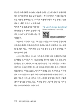 112  또 한번의 권력이동, 소셜 웹 혁명
형성한 뒤에 전횡을 부린다면 어떻게 견제할 것인가? 견제와 균형의 원
칙은 과거의 가치를 쥐고 놓지 않으려는 쪽이나 미래의 가치를 쥐고 새
로운 시장을 창조하는 쪽 모두에게 적용해야 한다. 최근 콘텐츠 공급
업체의 ‘제왕’ 구글이 미국의 버라
이존과 손을 잡고 모바일 시장에는
망 중립성을 적용하지 않겠다고 선
언함으로써 ‘마왕’의 길을 걷고 있
지 않은가.
구글이나 스카이프 혹은 그에 견줄 수 있는 누가 디지털 환경에 새
로운 독점체제를 구축하기 이전에 우리는 그들을 견제할 수 있는 균형
의 틀, 법과 제도, 시민사회의 성숙, 기술 활용 등을 통해 안전망을 구
축해 놓아야 한다.
스카이프는 멈추지 않는다. 기존 통신 산업의 이해 관계를 무너뜨리
는 역할을 스카이프가 아니라 2010년을 장식한 수많은 무료 통화 모바
일 앱들인 탱고, 바이버, 수다폰, 올리브폰 등 다른 것이 맡는다고 해도
이 문제의 본질은 바뀌지 않는다. 전파의 부동산 산업, 통신 시장의 변
화를 알리는 서막은 올랐고, 이미 루비콘강을 넘은 스카이프를 따라서
앞으로도 수많은 무료 통화 서비스들이 통신 산업을 뒤흔들 것이다. 그
리고 새로운 서비스와 기존의 서비스 사이의 균형점을 어디에 어떻게
잡아야 할 것인가 하는 고민도 계속될 것이다. 인터넷 공화국을 지키기
위한 준비는 이제 시작되어야 한다.
구글-버라이존, 망중립성 모바일 적용불가
연합뉴스 박진형 기자 (2010.08.10)
news.mk.co.kr/newsReadPrint.
php?year=2010&no=431341
 