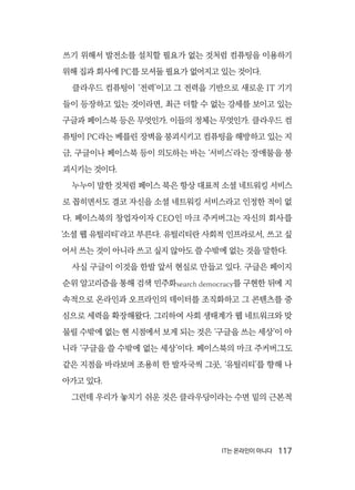 IT는 온라인이 아니다  117
쓰기 위해서 발전소를 설치할 필요가 없는 것처럼 컴퓨팅을 이용하기
위해 집과 회사에 PC를 모셔둘 필요가 없어지고 있는 것이다.
클라우드 컴퓨팅이 ‘전력’이고 그 전력을 기반으로 새로운 IT 기기
들이 등장하고 있는 것이라면, 최근 더할 수 없는 강세를 보이고 있는
구글과 페이스북 등은 무엇인가. 이들의 정체는 무엇인가. 클라우드 컴
퓨팅이 PC라는 베를린 장벽을 붕괴시키고 컴퓨팅을 해방하고 있는 지
금, 구글이나 페이스북 등이 의도하는 바는 ‘서비스’라는 장애물을 붕
괴시키는 것이다.
누누이 말한 것처럼 페이스 북은 항상 대표적 소셜 네트워킹 서비스
로 꼽히면서도 결코 자신을 소셜 네트워킹 서비스라고 인정한 적이 없
다. 페이스북의 창업자이자 CEO인 마크 주커버그는 자신의 회사를
‘소셜 웹 유틸리티’라고 부른다. 유틸리티란 사회적 인프라로서, 쓰고 싶
어서 쓰는 것이 아니라 쓰고 싶지 않아도 쓸 수밖에 없는 것을 말한다.
사실 구글이 이것을 한발 앞서 현실로 만들고 있다. 구글은 페이지
순위 알고리즘을 통해 검색 민주화search democracy를 구현한 뒤에 지
속적으로 온라인과 오프라인의 데이터를 조직화하고 그 콘텐츠를 중
심으로 세력을 확장해왔다. 그리하여 사회 생태계가 웹 네트워크와 맞
물릴 수밖에 없는 현 시점에서 보게 되는 것은 ‘구글을 쓰는 세상’이 아
니라 ‘구글을 쓸 수밖에 없는 세상’이다. 페이스북의 마크 주커버그도
같은 지점을 바라보며 조용히 한 발자국씩 그곳, ‘유틸리티’를 향해 나
아가고 있다.
그런데 우리가 놓치기 쉬운 것은 클라우딩이라는 수면 밑의 근본적
 