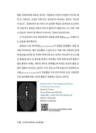 118  또 한번의 권력이동, 소셜 웹 혁명
변화, 유틸리티를 목표로 달리는 기업들의 이상과 야심만이 아니라 좀
더 큰 그림이다. 그것은 이제 IT는 ‘온라인’이 아니라는 것이다. ‘인프라
가 된 IT’, ‘유틸리티가 된 서비스’가 등장한 세상은 온라인과 오프라인
의 구분이나 경계선 자체가 의미가 없어지기 때문이다. PC 이후 시대
는 단순히 ‘굿바이 빌 게이츠’가 아니다. ‘굿바이 온라인’이다.
IT가 온라인이 아닌 세상에서의 전략을 위해 밋업Meetup 사례가 주
는 교훈을 생각해보자.
2001년 스캇 하이퍼만Scott Heiferman이 밋업을 창업했다. 창업 취
지와 아이디어는 매우 간단했다. 스캇은 9.11 사태 이후 사회적인 문제
에 관심을 보이던 중 우연히 하버드대 교수 로버트 푸트남이 쓴 《나 홀
로 볼링》을 읽고 큰 충격을 받았다. 과거에는 지역 사회 중심의 활동이
었던 볼링이 이제는 개인의 취미로 전락했는데 이것은 단순히 볼링 산
업의 변화가 아니라는 것이다. 미국 건국 초기에 프랑스의 정치학자 토
크빌Alexis de Tocqueville이 격찬했던 미국 민주주의의 근간, 자발적인
시민 결사체에 의한 시민적 활동이 침체하고 있다는 것이다.
Bowling Alone: The Collapse and Revival
of American Community
Robert D. Putnam
Simon & Schuster (2001.08)
나홀로 볼링 - 사회적 커뮤니티의 붕괴와 소생
로버트 D. 푸트남 지음
페이퍼로드 (2009.03)
book.naver.com/bookdb/book_detail.
nhn?bid=5925063
 