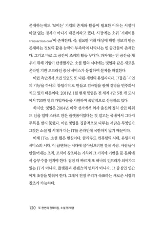 120  또 한번의 권력이동, 소셜 웹 혁명
존재하는데도 ‘보이는’ 기업의 존재와 활동이 필요한 이유는 시장이
마찰 없는 경제가 아니기 때문이라고 했다. 시장에는 소위 ‘거래비용
transaction cost’이 존재한다. 즉, 필요한 거래 대상에 대한 정보의 빈곤,
존재하는 정보의 활용 능력이 부족하여 나타나는 빈 공간들이 존재한
다. 그리고 바로 그 공간이 조직의 활동 무대다. 과거에는 빈 공간을 채
우기 위해 기업이 탄생했지만, 소셜 웹의 시대에는 밋업과 같은 새로운
온라인 기반 오프라인 중심 서비스가 등장하여 문제를 해결한다.
이런 측면에서 보면 밋업도 또 다른 개념의 유틸리티다. 그들은 ‘기업
의 기능’을 하나의 ‘유틸리티’로 만들고 컴퓨팅을 통해 경영을 민주화시
키고 있기 때문이다. 2011년 1월 현재 밋업은 전 세계 4만 5천 개 도시
에서 720만 명의 가입자들을 지원하며 폭발적으로 성장하고 있다.
하지만, 밋업은 2004년 미국 선거에서 의사 출신의 정치 신인 하워
드 딘을 일약 스타로 만든 플랫폼이었다는 것 말고는 국내에서 그다지
주목을 받지 못했다. 이런 밋업을 집중적으로 다루는 까닭은 무엇인가.
그것은 소셜 웹 시대가 더는 IT를 온라인에 국한하지 않기 때문이다.
이제 IT는, 소셜 웹은 현실이다. 클라우드 컴퓨팅의 시대, 유틸리티
서비스의 시대, 이 급변하는 시대에 살아남으려면 결국 사람, 사람들이
만들어내는 조직, 조직이 창조하는 가치와 그 가치에 기반을 둔 문화에
서 승부수를 던져야 한다. 점점 더 빠르게 또 하나의 인프라가 되어가고
있는 IT가 아니라, 플랫폼과 콘텐츠의 변화가 아니라, 그 중심인 인간
에게 초점을 맞춰야 한다. 그래야 진정 우리가 목표하는 새로운 시장의
창조가 가능하다.
 