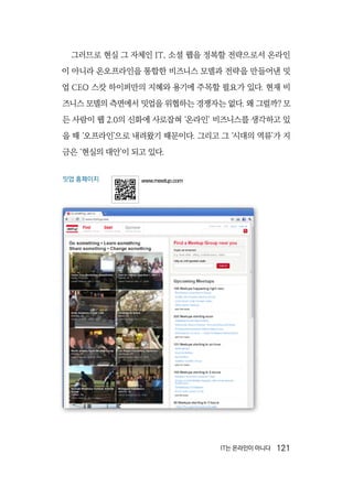 IT는 온라인이 아니다  121
그러므로 현실 그 자체인 IT, 소셜 웹을 정복할 전략으로서 온라인
이 아니라 온오프라인을 통합한 비즈니스 모델과 전략을 만들어낸 밋
업 CEO 스캇 하이퍼만의 지혜와 용기에 주목할 필요가 있다. 현재 비
즈니스 모델의 측면에서 밋업을 위협하는 경쟁자는 없다. 왜 그럴까? 모
든 사람이 웹 2.0의 신화에 사로잡혀 ‘온라인’ 비즈니스를 생각하고 있
을 때 ‘오프라인’으로 내려왔기 때문이다. 그리고 그 ‘시대의 역류’가 지
금은 ‘현실의 대안’이 되고 있다.
밋업 홈페이지 www.meetup.com
 
