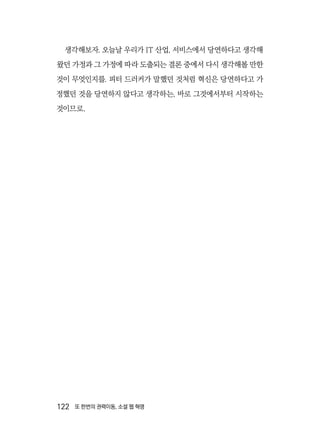 122  또 한번의 권력이동, 소셜 웹 혁명
생각해보자. 오늘날 우리가 IT 산업, 서비스에서 당연하다고 생각해
왔던 가정과 그 가정에 따라 도출되는 결론 중에서 다시 생각해볼 만한
것이 무엇인지를. 피터 드러커가 말했던 것처럼 혁신은 당연하다고 가
정했던 것을 당연하지 않다고 생각하는, 바로 그것에서부터 시작하는
것이므로.
 