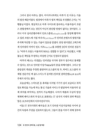 124  또 한번의 권력이동, 소셜 웹 혁명
그러나 결국 야후는 졌다. 아이러니하게도 야후가 진 이유는 기술
의 발전 때문이었다. 법정에서 야후가 법적 책임을 부정했던 근거는 ‘이
행불능’이었다. 현실적으로 야후 사이트에 접속하는 이용자들이 프랑
스 관할권에서 오는 것인지 아닌지 판단할 방법이 없다는 것이었다. 그
러나 미국 실리콘밸리에서 인포스플릿infosplit.com을 창업해 활약하
고 있던 프랑스계 시릴 하우리Cyril Houri가 인터넷 콘텐츠의 발원지를
추적해 차단할 수 있는 기술이 있음을 알렸다. 담당 판사였던 고메즈에
게 인터넷의 아버지 빈트 서프Vint Cerf를 포함한 3인의 인터넷 전문가
는 “야후가 프랑스 이용자의 90%는 검열할 수 있다”고 자문했고, 이행
불능은 책임을 부정하는 타당한 근거로 인정되지 않았다.
야후의 패소는 국경없는 인터넷을 국가와 정부가 접수하고 통제할
수 있다는 것으로 인터넷 이상가理想家들의 꿈을 와해시켰다. 그리고 망
중립성의 개념을 주창한 콜럼비아 로스쿨의 팀 우, 하버드 로스쿨의 국
제법 전문가인 잭 골드스미스가 공저한 《인터넷 권력전쟁》(42쪽 참조)의
주제가 되기도 했다.
오늘날에는 스마트폰 등 휴대용 디지털 기기가 널리 보급되고 위치
정보 확인을 가능케 하는 통신 기술과 서비스가 발달하여 사용자의 실
제 위치를 파악하는 것까지 가능해졌다. 나아가 애플과 구글의 양강
체제에 페이스북의 부상으로 표현되는 IT 삼국지 시대의 전략 핵심은
‘꿈은 오프라인에서 이루어진다’이다.
이들 IT 전국시대의 패자들은 초기 인터넷 이상가들처럼 사이버 공
간의 독립과 주권을 선포하지 않는다. 그들이 꿈을 이루기 위해 침투하
 