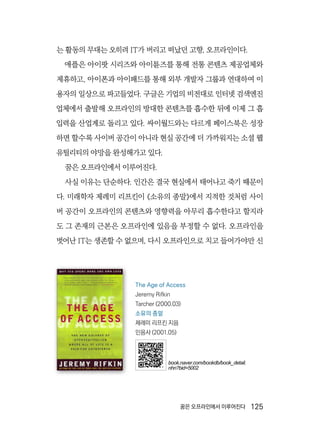꿈은 오프라인에서 이루어진다  125
는 활동의 무대는 오히려 IT가 버리고 떠났던 고향, 오프라인이다.
애플은 아이팟 시리즈와 아이튠즈를 통해 전통 콘텐츠 제공업체와
제휴하고, 아이폰과 아이패드를 통해 외부 개발자 그룹과 연대하여 이
용자의 일상으로 파고들었다. 구글은 기업의 비전대로 인터넷 검색엔진
업체에서 출발해 오프라인의 방대한 콘텐츠를 흡수한 뒤에 이제 그 흡
입력을 산업계로 돌리고 있다. 싸이월드와는 다르게 페이스북은 성장
하면 할수록 사이버 공간이 아니라 현실 공간에 더 가까워지는 소셜 웹
유틸리티의 야망을 완성해가고 있다.
꿈은 오프라인에서 이루어진다.
사실 이유는 단순하다. 인간은 결국 현실에서 태어나고 죽기 때문이
다. 미래학자 제레미 리프킨이 《소유의 종말》에서 지적한 것처럼 사이
버 공간이 오프라인의 콘텐츠와 영향력을 아무리 흡수한다고 할지라
도 그 존재의 근본은 오프라인에 있음을 부정할 수 없다. 오프라인을
벗어난 IT는 생존할 수 없으며, 다시 오프라인으로 치고 들어가야만 신
The Age of Access
Jeremy Rifkin
Tarcher (2000.03)
소유의 종말
제레미 리프킨 지음
민음사 (2001.05)
book.naver.com/bookdb/book_detail.
nhn?bid=5002
 