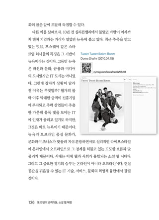 126  또 한번의 권력이동, 소셜 웹 혁명
화의 골문 앞에 도달해 득점할 수 있다.
다른 예를 살펴보자. 10년 전 실리콘밸리에서 불었던 바람이 이제까
지 벤처 기업과는 거리가 멀었던 뉴욕에 불고 있다. 최근 주목을 받고
있는 밋업, 포스퀘어 같은 스타
트업 회사들의 특징은 그 기반이
뉴욕이라는 것이다. 그동안 뉴욕
은 패션과 문화, 금융과 미디어
의 도시였지만 IT 도시는 아니었
다. 그런데 갑자기 상황이 달라
진 이유는 무엇일까? 월가의 몰
락 이후 막대한 금액이 신흥기업
에 투자되고 주력 산업들이 주춤
한 가운데 유독 빛을 보이는 IT
에 인재가 몰리고 있기도 하지만,
그것은 바로 뉴욕이기 때문이다.
뉴욕의 오프라인 중심 문화가,
문화와 비즈니스가 맞물려 자유분방하면서도 실리적인 라이프스타일
이 온라인에서 오프라인으로 그 경계를 허물고 있는 도도한 흐름과 맞
물리기 때문이다. 시대는 이제 웹과 사회가 융합되는 소셜 웹 시대다.
그리고 그 중요한 경기의 승부는 온라인이 아니라 오프라인이다. 현실
공간을 뒤흔들 수 있는 IT 기술, 서비스, 문화의 혁명적 융합에서 갈릴
것이다.
Tweet Tweet Boom Boom
Doree Shafrir (2010.04.18)
nymag.com/news/media/65494
 