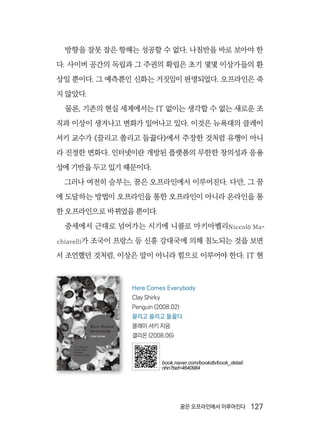 꿈은 오프라인에서 이루어진다  127
방향을 잘못 잡은 항해는 성공할 수 없다. 나침반을 바로 보아야 한
다. 사이버 공간의 독립과 그 주권의 확립은 초기 몇몇 이상가들의 환
상일 뿐이다. 그 예측뿐인 신화는 거짓임이 판명되었다. 오프라인은 죽
지 않았다.
물론, 기존의 현실 세계에서는 IT 없이는 생각할 수 없는 새로운 조
직과 이상이 생겨나고 변화가 일어나고 있다. 이것은 뉴욕대의 클레이
셔키 교수가 《끌리고 쏠리고 들끓다》에서 주장한 것처럼 유행이 아니
라 진정한 변화다. 인터넷이란 개방된 플랫폼의 무한한 창의성과 응용
성에 기반을 두고 있기 때문이다.
그러나 여전히 승부는, 꿈은 오프라인에서 이루어진다. 다만, 그 꿈
에 도달하는 방법이 오프라인을 통한 오프라인이 아니라 온라인을 통
한 오프라인으로 바뀌었을 뿐이다.
중세에서 근대로 넘어가는 시기에 니콜로 마키아벨리Niccolò Ma-
chiavelli가 조국이 프랑스 등 신흥 강대국에 의해 침노되는 것을 보면
서 조언했던 것처럼, 이상은 말이 아니라 힘으로 이루어야 한다. IT 현
Here Comes Everybody
Clay Shirky
Penguin (2008.02)
끌리고 쏠리고 들끓다
클레이 셔키 지음
갤리온 (2008.06)
book.naver.com/bookdb/book_detail.
nhn?bid=4640984
 