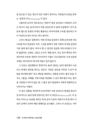 130  또 한번의 권력이동, 소셜 웹 혁명
을 일으킬 수 있는 정도의 상호 작용이 일어나는 사람들의 모임을 말하
는 ‘결정적 다수critical mass’가 있다.
그렇다면 온라인 네트워크는 어떤가? 현실 공간보다 사람들이 모이
고 만나기 쉬운 공간이라서 티핑 포인트에 더 쉽게 도달할까? 선거 운
동과 월드컵 응원의 무대로 활용되고 하루아침에 스타를 창조하고 마
녀 사냥의 온상이 되기도 하니 말이다.
그러나 현실은 냉혹하다. 어떤 목적을 달성하기 위해 온라인에 커뮤
니티를 하나 만들었다 치자. 그것을 통해서 어떤 사회적 목적을 달성하
기란 절대 쉽지 않다. 아무나 할 수 있다면 성공한 커뮤니티들이 무수
히 많겠지만, 실제로 그들은 소수다. 예를 들어, 무료 전자 백과인 위키
피디아와 비슷한 개념의 아이디어가 수없이 시도되었지만 크게 성공한
사례는 위키피디아 하나에 머물고 있지 않은가.
그 이유는 집단행동의 ‘함정’이다. 80의 결과는 20의 원인에서 나온
다는 파레토 법칙을 따르는 것인지, 사람은 집단을 이루면 ‘누군가 내
일을 대신해주겠지’ 하고 책임을 회피하는 성향을 보인다. 좋은 뜻을 가
지고 그룹을, 카페를, 커뮤니티를 개설해도 누군가 해주겠지 하는 생각
을 사람들이 버리지 않는 한 그 좋은 일이 현실에서 사회적 영향력으로
나타나기는 어렵다.
이 같은 상황을 개선하여 온라인에서 티핑 포인트의 발생을 확산시
킬 목적으로 2007년에 만들어진 것이 더 포인트ThePoint.com다. 이 온
라인 서비스는 목표를 정하고 특정 숫자 이상의 사람이나 특정 액수 이
상의 금액이 모여야 해당 캠페인을 실시했다. 그러나 더 포인트는 서비
 