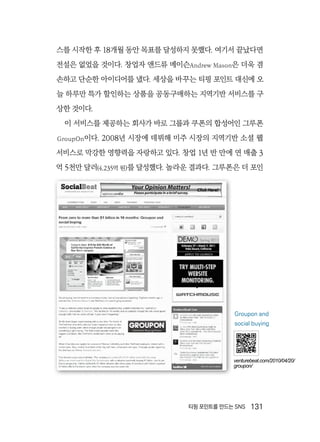 티핑 포인트를 만드는 SNS  131
스를 시작한 후 18개월 동안 목표를 달성하지 못했다. 여기서 끝났다면
전설은 없었을 것이다. 창업자 앤드류 메이슨Andrew Mason은 더욱 겸
손하고 단순한 아이디어를 냈다. 세상을 바꾸는 티핑 포인트 대신에 오
늘 하루만 특가 할인하는 상품을 공동구매하는 지역기반 서비스를 구
상한 것이다.
이 서비스를 제공하는 회사가 바로 그룹과 쿠폰의 합성어인 그루폰
GroupOn이다. 2008년 시장에 데뷔해 미주 시장의 지역기반 소셜 웹
서비스로 막강한 영향력을 자랑하고 있다. 창업 1년 반 만에 연 매출 3
억 5천만 달러(4,235억 원)를 달성했다. 놀라운 결과다. 그루폰은 더 포인
Groupon and
social buying
venturebeat.com/2010/04/20/
groupon/
 