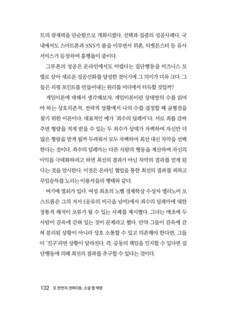 132  또 한번의 권력이동, 소셜 웹 혁명
트의 잠재력을 단순함으로 개화시켰다. 선택과 집중의 성공사례다. 국
내에서도 스마트폰과 SNS가 붐을 이루면서 위폰, 티켓몬스터 등 유사
서비스가 등장하여 흥행몰이 중이다.
그루폰의 성공은 온라인에서도 어렵다는 집단행동을 비즈니스 모
델로 삼아 새로운 성공신화를 달성한 것이기에 그 의미가 더욱 크다. 그
들은 티핑 포인트를 만들어내는 원리를 어디에서 터득할 것일까?
게임이론에 대해서 생각해보자. 게임이론이란 상대방의 수를 읽어
야 하는 상호의존적, 전략적 상황에서 나의 수를 결정할 때 균형점을
찾기 위한 이론이다. 대표적인 예가 ‘죄수의 딜레마’다. 서로 죄를 감싸
주면 형량을 적게 받을 수 있는 두 죄수가 상대가 자백하여 자신만 더
많은 형량을 받게 될까 두려워서 모두 자백하여 최선 대신 차악을 선택
한다는 것이다. 죄수의 딜레마는 다른 사람의 행동을 계산하여 자신의
이익을 극대화하려고 하면 최선의 결과가 아닌 차악의 결과를 얻게 된
다는 것을 암시한다. 이것은 온라인 협업을 통한 최선의 결과를 피하고
무임승차를 노리는 이용자들의 행태와 같다.
여기에 열쇠가 있다. 여성 최초의 노벨 경제학상 수상자 엘리노어 오
스트롬은 그의 저서 《공유의 비극을 넘어》에서 죄수의 딜레마에 대한
정통적 해석이 오류가 될 수 있는 사례를 제시했다. 그녀는 애초에 두
사람이 감옥에 갇혀 있는 것이 문제라고 했다. 만약 그들이 감옥에 갇
혀 분리된 상황이 아니라 상호 소통할 수 있고 의존해야 한다면, 그들
이 ‘친구’라면 상황이 달라진다. 즉, 공동의 책임을 인지할 수 있다면 집
단행동에 의해 최선의 결과를 추구할 수 있다는 것이다.
 