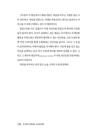 134  또 한번의 권력이동, 소셜 웹 혁명
그루폰이 더 현실적이기 때문이었다. 세상을 바꾸는 거창한 일은 너
무 피곤하다. 세상을 뒤흔드는 거대한 목표보다는 탐나는 물건이나 서
비스를 더 싸게 구매하는 것이 더 매력적이다.
실망스러울 수도 있겠으나 티핑 포인트를 만들고자 한다면 이것을
잊지 말아야 한다. 우리가 상대하는 것은 때로는 이기적이고 무책임한
행동을 자연스럽고 정당하게 행사할 수 있는 인간임을, 고전 소설과 함
께 막장 드라마를 함께 소화해내는 인간임을 말이다. 그리고 그 본질
이 온라인에서도 바뀌지 않음을 직시해야 한다. 지상에 발을 딛고 있는
인간을 상대하는 SNS 역시 지상에 뿌리를 내려야 번성할 수 있다. 그
리고 그 회의적 현실주의skeptical realism가 티핑 포인트를 만들어내는
SNS의 비밀이다.
세상을 바꾸려고 하지 말고 눈을 고객의 수준에 맞춰라.
 