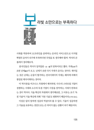   135
시대를 역류하여 오프라인을 공략하는 온라인 서비스만으로 디지털
혁명의 승자가 되기에 부족하다면 무엇을 또 생각해야 할까. 역사의 큰
틀에서 정리해보자.
중국인들은 역사가 일치일란一治一亂의 반복이라고 했다. 치세治世가
오면 난세亂世가 오고, 난세가 오면 다시 치세가 온다는 것이다. 재미있
는 것은 난세는 군웅이 할거하는 전국시대이며 치세는 패자에 의해서
통일된 제국시대라는 것이다.
이 역사관을 비즈니스 차원에서 해석하면, 다수의 스타트업 기업이
경쟁하는 시대와 소수의 독점 기업이 시장을 장악하는 시대가 반복되
는 것이 역사다. 기술 혁신의 차원에서 생각해보면, 그 이유는 초기 ‘독
점 기술’이 기술 혁신에 의해 ‘기반 기술’로 변화하기 때문이다(17쪽 참조).
이것은 달리 말하면 성공의 역설이라 볼 수 있다. 기술이 성공하면
그 기술을 보유하는 것만으로는 큰 의미가 없는 상황이 되기 때문이다.
보라빛 소만으로는 부족하다
보
 