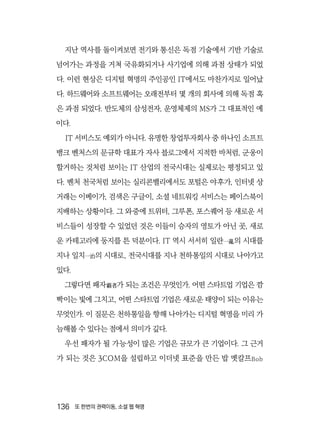 136  또 한번의 권력이동, 소셜 웹 혁명
지난 역사를 돌이켜보면 전기와 통신은 독점 기술에서 기반 기술로
넘어가는 과정을 거쳐 국유화되거나 사기업에 의해 과점 상태가 되었
다. 이런 현상은 디지털 혁명의 주인공인 IT에서도 마찬가지로 일어났
다. 하드웨어와 소프트웨어는 오래전부터 몇 개의 회사에 의해 독점 혹
은 과점 되었다. 반도체의 삼성전자, 운영체제의 MS가 그 대표적인 예
이다.
IT 서비스도 예외가 아니다. 유명한 창업투자회사 중 하나인 소프트
뱅크 벤처스의 문규학 대표가 자사 블로그에서 지적한 바처럼, 군웅이
할거하는 것처럼 보이는 IT 산업의 전국시대는 실제로는 평정되고 있
다. 벤처 천국처럼 보이는 실리콘밸리에서도 포털은 야후가, 인터넷 상
거래는 이베이가, 검색은 구글이, 소셜 네트워킹 서비스는 페이스북이
지배하는 상황이다. 그 와중에 트위터, 그루폰, 포스퀘어 등 새로운 서
비스들이 성장할 수 있었던 것은 이들이 승자의 영토가 아닌 곳, 새로
운 카테고리에 둥지를 튼 덕분이다. IT 역시 서서히 일란一亂의 시대를
지나 일치一治의 시대로, 전국시대를 지나 천하통일의 시대로 나아가고
있다.
그렇다면 패자覇者가 되는 조건은 무엇인가. 어떤 스타트업 기업은 깜
빡이는 빛에 그치고, 어떤 스타트업 기업은 새로운 태양이 되는 이유는
무엇인가. 이 질문은 천하통일을 향해 나아가는 디지털 혁명을 미리 가
늠해볼 수 있다는 점에서 의미가 깊다.
우선 패자가 될 가능성이 많은 기업은 규모가 큰 기업이다. 그 근거
가 되는 것은 3COM을 설립하고 이더넷 표준을 만든 밥 멧칼프Bob
 