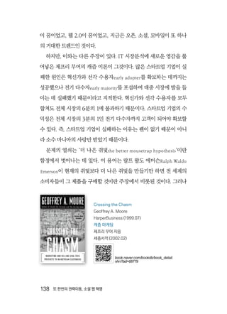 138  또 한번의 권력이동, 소셜 웹 혁명
이 꿈이었고, 웹 2.0이 꿈이었고, 지금은 오픈, 소셜, 모바일이 또 하나
의 거대한 트렌드인 것이다.
하지만, 이와는 다른 주장이 있다. IT 시장분석에 새로운 영감을 불
어넣은 제프리 무어의 캐즘 이론이 그것이다. 많은 스타트업 기업이 실
패한 원인은 혁신가와 선각 수용자early adopter를 확보하는 데까지는
성공했으나 전기 다수자early majority를 포섭하여 대중 시장에 발을 들
이는 데 실패했기 때문이라고 지적한다. 혁신가와 선각 수용자를 모두
합쳐도 전체 시장의 6분의 1에 불과하기 때문이다. 스타트업 기업의 수
익성은 전체 시장의 3분의 1인 전기 다수자까지 고객이 되어야 확보할
수 있다. 즉, 스타트업 기업이 실패하는 이유는 팬이 없기 때문이 아니
라 소수 마니아의 사랑만 받았기 때문이다.
문제의 열쇠는 ‘더 나은 쥐덫the better mousetrap hypothesis’이란
함정에서 벗어나는 데 있다. 이 용어는 랄프 왈도 에머슨Ralph Waldo
Emerson이 현재의 쥐덫보다 더 나은 쥐덫을 만들기만 하면 전 세계의
소비자들이 그 제품을 구매할 것이란 주장에서 비롯된 것이다. 그러나
Crossing the Chasm
Geoffrey A. Moore
HarperBusiness (1999.07)
캐즘 마케팅
제프리 무어 지음
세종서적 (2002.02)
book.naver.com/bookdb/book_detail.
nhn?bid=68779
 