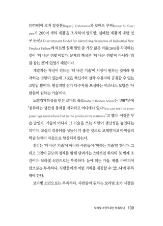 보라빛 소만으로는 부족하다  139
1979년에 로저 칼란톤Roger J. Calantone과 로버트 쿠퍼Robert G. Coo-
per가 200여 개의 제품을 조사하여 발표한, 실패한 제품에 대한 연
구 논문A Discriminant Model for Identifying Scenarios of Industrial New
Product Failure에 따르면 실패 원인 중 가장 많은 비율(28%)을 차지하는
것이 ‘더 나은 쥐덫’이었다. 문제의 핵심은 ‘더 나은 쥐덫’이 아니라 ‘쥐
를 잡는 것’에 있었기 때문이다.
개발자는 자신이 만드는 ‘더 나은 기술’이 시장이 원하는 것이라 생
각하는 경향이 있는데 그것은 혁신가와 선각 수용자와 공유할 수 있는
고민일 뿐이다. 현실적인 전기 다수자를 포섭하는 비즈니스 모델은 ‘사
람들이 원하는 기술’이다.
노벨경제학상을 받은 로버트 솔로Robert Merton Solow는 1987년에
“컴퓨터는 생산성 통계를 제외하고 어디에나 있다You can see the com-
puter age everywhere but in the productivity statistics”고 했다. 이것은 무
슨 말인가. 기술이 아니라 그 기술을 쓰는 사람이 생산성을 높인다는
의미다. 교실의 컴퓨터를 성능이 더 좋은 것으로 교체한다고 아이들의
학습 능력이 자동으로 향상되지 않는다.
진리는 ‘더 나은 기술’이 아니라 사람들이 ‘원하는 기술’인 것이다. 그
리고 그것이 규모의 경제를 향해 달려가는 스타트업 회사의 첫 번째 조
건이다. 보라빛 소만으로는 부족하다. 눈에 띄는 기술, 제품, 아이디어
만으로는 부족하다. 사람들에게 어떤 가치를 제공할 수 있느냐에 주목
해야 한다.
보라빛 소만으로는 부족하다. 사람들이 원하는 보라빛 소가 시장을
 