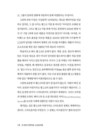 14  또 한번의 권력이동, 소셜 웹 혁명
고, 그렇지 못하면 변화에 적응하지 못해 자멸한다는 주장이다.
그런데 과연 이것은 사실일까? 오라일리는 새로운 패러다임을 언급
하고 있지만, 그 잘 나가는 웹 2.0 기업 중 하나인 ‘아마존’은 오래된 닷
컴기업이다. 그리고 웹 2.0 기업 축에 끼지도 못하면서 2010년 현재 미
국 IT 기업 1위에 오른 애플은 무엇이란 말인가? 아이팟, 아이폰, 아
이패드로 연속 홈런을 터뜨린 애플은 2010년 상반기에 시가총액 약
2,220억 달러를 기록하며 명예의 1위 자리를 차지했다. 애플이 마이크
로소프트를 제친 것은 1989년 이후 최초의 사건이다.
학술적으로 봐도 웹 2.0은 문제가 많다. 개방, 공유, 창조의 패러다
임은 사실상 새로운 것이 아니라 인터넷과 월드와이드웹이 처음 탄생
했을 때부터 가지고 있던 특징이다. 더구나 그 말 자체도 너무 애매하다.
무엇을, 어떻게, 왜 개방하고 공유하고 창조할 것인가. 이것을 한마디
로 ‘열고 나누는 정신’으로 요약해버리면 이상理想·종교·철학 등과 비슷
해져서 적용하지 못할 곳이 없다. 지난 수년 동안 불었던 웹 2.0 열풍은
이와 같은 ‘애매함’에서 비롯되었다고도 볼 수 있다.
그런데 요즘엔 이 웹 2.0이란 말이 잘 들리지 않는다. 거품이 빠진 것
이다. 닷컴과 마찬가지로 웹 2.0의 효용가치가 사라졌기 때문이다. 그
대신 등장한 단어가 스마트폰이다. 모바일이 대세란다. 그리고 모바일
과 연계된 트위터, 페이스북 등 소셜 네트워킹 서비스Social Networking
Service를 모르면 시대에 뒤떨어진 사람이 되고 만다.
재미있는 것은 웹 2.0과 마찬가지로 스마트폰의 정체도 애매하다는
점이다. 스마트폰이란 무엇인가. 그 정체는 아이폰인가? 갤럭시S인가?
 