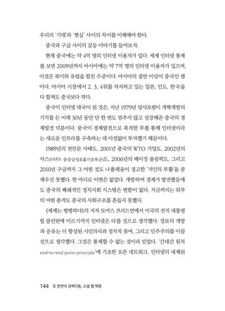 144  또 한번의 권력이동, 소셜 웹 혁명
우리의 ‘기대’와 ‘현실’ 사이의 차이를 이해해야 한다.
중국과 구글 사이의 갈등 이야기를 들어보자.
현재 중국에는 약 4억 명의 인터넷 이용자가 있다. 세계 인터넷 통계
를 보면 2009년까지 아시아에는 약 7억 명의 인터넷 이용자가 있으며,
이것은 북미와 유럽을 합친 수준이다. 아시아의 절반 이상이 중국인 셈
이다. 아시아 시장에서 2, 3, 4위를 차지하고 있는 일본, 인도, 한국을
다 합쳐도 중국보다 작다.
중국이 인터넷 대국이 된 것은, 지난 1979년 덩샤오핑이 개혁개방의
기치를 든 이래 30년 동안 단 한 번도 멈추지 않고 성장해온 중국의 경
제발전 덕분이다. 중국이 경제발전으로 축적한 부를 통해 인터넷이라
는 새로운 인프라를 구축하는 데 아낌없이 투자했기 때문이다.
1989년의 천안문 사태도, 2001년 중국의 WTO 가입도, 2002년의
사스(SARS: 중증급성호흡기증후군)도, 2006년의 베이징 올림픽도, 그리고
2010년 구글까지 그 어떤 것도 나폴레옹이 경고한 ‘거인의 부활’을 잠
재우진 못했다. 한 마디로 이변은 없었다. 개방하여 경제가 발전했음에
도 중국의 폐쇄적인 정치사회 시스템은 변함이 없다. 지금까지는 외부
의 어떤 충격도 중국의 사회구조를 흔들지 못했다.
《세계는 평평하다》의 저자 토머스 프리드먼에서 미국의 전직 대통령
빌 클린턴에 이르기까지 인터넷은 다를 것으로 생각했다. 정보의 개방
과 공유는 더 향상된 시민의식과 정치적 참여, 그리고 민주주의를 이끌
것으로 생각했다. 그것은 통제할 수 없는 것이라 믿었다. ‘간대간 원칙
end-to-end point principle’에 기초한 오픈 네트워크, 인터넷의 내재된
 