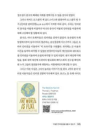 구글은 만리장성을 넘을 수 있는가  145
창조성이 중국의 폐쇄된 사회를 변혁시킬 수 있을 것이라 믿었다.
그러나 하버드 로스쿨의 잭 골드스미스와 콜롬비아 로스쿨의 팀 우
가 《인터넷 권력전쟁》(42쪽 참조)에서 지적한 바와 같이, 우리는 인터넷
이 중국을 어떻게 바꿀까가 아니라 중국이 어떻게 인터넷을 바꿀까에
대해 고심해야 할 상황에 와 있다.
중국은, 아니 독재자들은 인터넷을 겁내지 않았다. 동유럽의 독재
망령에서부터 동아시아의 현존하는 공산정권에 이르기까지 그들은 오
히려 인터넷을 이용하여 ‘빅 브라더’를 구현했다. 과거에는 큰 비용과
시간을 들여야 파악할 수 있었던 반정부인사들의 개인정보와 네트워크
를 인터넷을 이용하여 손쉽게 파악할 수 있게 되었다. 편지 대신에 이메
일을, 통화 내역 대신에 트위터의 팔로워와 페이스북의 친구를 확인하
면 누가 그들의 철권통치에 대항하는 저항세력인지 확인할 수 있다.
그리고 이런 사실은 그다지 놀라운 이야기가 못 된다. 4억의 중국 인
터넷 이용자들은 인터넷 검열에 익숙해져 있다. 포르노 등 유해 사이트
The World Is Flat 3.0
Thomas L. Friedman
Picador (2007.07)
세계는 평평하다
토머스 프리드먼 지음
21세기북스 (2006.11)
book.naver.com/bookdb/book_detail.
nhn?bid=2611297
 