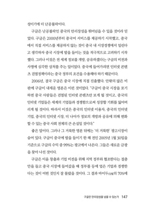 구글은 만리장성을 넘을 수 있는가  147
성이기에 더 난공불락이다.
구글은 난공불락인 중국의 만리장성을 뛰어넘을 수 있을 것이라 믿
었다. 구글은 2000년부터 중국어 서비스를 제공하기 시작했고, 중국
에서 직접 서비스를 제공하지 않는 것이 중국 내 시장경쟁에서 밀린다
고 생각하자 중국 시장에 발을 들이는 것을 적극적으로 고려하기 시작
했다. 그러나 이것은 전 세계 정보를 개방, 공유하겠다는 구글의 비전과
사명에 심각한 상처를 주는 일이었다. 중국에 들어가려면 인터넷 콘텐
츠 검열정책이라는 중국 정부의 조건을 수용해야 하기 때문이다.
2006년, 결국 구글은 중국 시장에 직접 진출했다. 안팎의 많은 비
판에 구글이 내세운 명분은 이런 것이었다. “구글이 중국 시장을 포기
하면 중국 사람들은 검열된 인터넷 콘텐츠만 보게 될 것이고, 중국의
인터넷 기업들은 세계의 기업들과 경쟁함으로써 성장할 기회를 잃어버
리게 될 것이다. 따라서 이것은 중국의 인터넷 이용자, 중국의 인터넷
기업, 중국의 인터넷 시장, 더 나아가 정보의 개방과 공유에 의해 변화
할 수 있는 중국 사회 전체의 큰 손실일 것이다.”
좋은 말이다. 그러나 그 거룩한 명분 뒤에는 ‘더 거룩한’ 광고시장이
숨어 있다. 구글이 중국에 발을 들이기 한 해 전인 2005년 1월 30일을
기준으로 구글의 수익 중 99%는 광고에서 나온다. 그들은 새로운 금광
을 찾아 나선 것이다.
구글은 이윤 창출과 기업 비전을 위해 지역 정부와 협조한다는 절충
안을 들고 중국 시장에 들어갔을 때 정부를 등에 업은 기업과 경쟁한
다는 것이 어떤 것인지 잘 몰랐을 것이다. 그 결과 바이두百度의 70%에
 