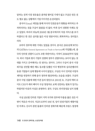 148  또 한번의 권력이동, 소셜 웹 혁명
달하는 검색 시장 점유율은 좀처럼 떨어질 기세가 없고 구글은 얻은 것
도 별로 없는 상황에서 기업 이미지만 손상되었다.
중국이 Gmail 계정을 통해 자국의 인권운동가 현황을 파악하고 추
적하리라는 것을 구글이 몰랐을 리 없다. 야후 등이 경험한 사례도 알
고 있었다. 따라서 뒤늦게 2010년 1월 중국에서의 직접 서비스를 포기
하겠다고 한 것은 실리를 잃은 이상 명분이라도 회복하자는 것이었으
리라.
오바마 정부에 대한 기대도 있었을 것이다. 중국은 2001년에 WTO
의 GATS(the General Agreement on Trade in Services)에 가입했는데, 중
국의 인터넷 검열이 GATS 조항 위반이라는 지적이 2006년부터 있었
다. 외국 기업과 현지 기업의 경쟁에 정부가 검열이라는 보이지 않는 잣
대를 가지고 간여해서는 안 된다는 것이다. 그러나 구글이 중국 시장
퇴각을 선언할 때만 해도 동조할 듯했던 미국 행정부와 실리콘밸리의
동종 기업들이 실제 행동에 나서지 않았고, 구글은 다시 인터넷 사업자
계약을 연장하기 위해 중국 정부와 협상하려는 모습을 보였다. 구글의
중국 사업 진출에 대한 이견 등의 원인으로 2011년 초, 구글의 에릭 슈
미트 CEO가 레리 페이지 구글 창업자로 교체 선언되는 발표가 있기는
하였지만 다음의 사실은 분명하다. 결국, 구글도 만리장성을 넘지 못했
다.
사실 글로벌 인터넷 기업이 지역 국가와 정부에 무릎을 꿇은 것은 이
번이 처음은 아니다. 지금으로부터 10년 전, 당시 닷컴기업의 제왕이었
던 야후도 신나치 관련 물품의 인터넷 경매거래 때문에 프랑스 법정에
 