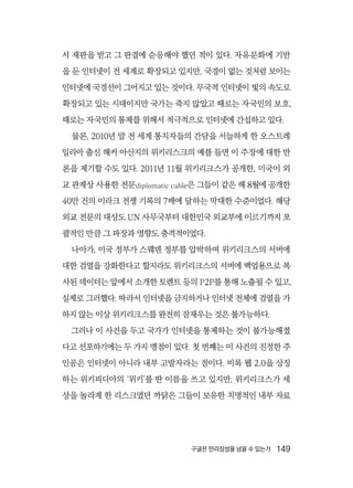 구글은 만리장성을 넘을 수 있는가  149
서 재판을 받고 그 판결에 순응해야 했던 적이 있다. 자유문화에 기반
을 둔 인터넷이 전 세계로 확장되고 있지만, 국경이 없는 것처럼 보이는
인터넷에 국경선이 그어지고 있는 것이다. 무국적 인터넷이 빛의 속도로
확장되고 있는 시대이지만 국가는 죽지 않았고 때로는 자국민의 보호,
때로는 자국민의 통제를 위해서 적극적으로 인터넷에 간섭하고 있다.
물론, 2010년 말 전 세계 통치자들의 간담을 서늘하게 한 오스트레
일리아 출신 해커 아산지의 위키리스크의 예를 들면 이 주장에 대한 반
론을 제기할 수도 있다. 2011년 11월 위키리크스가 공개한, 미국이 외
교 관계상 사용한 전문diplomatic cable은 그들이 같은 해 8월에 공개한
40만 건의 이라크 전쟁 기록의 7배에 달하는 막대한 수준이었다. 해당
외교 전문의 대상도 UN 사무국부터 대한민국 외교부에 이르기까지 포
괄적인 만큼 그 파장과 영향도 충격적이었다.
나아가, 미국 정부가 스웨덴 정부를 압박하여 위키리크스의 서버에
대한 검열을 강화한다고 할지라도 위키리크스의 서버에 백업용으로 복
사된 데이터는 앞에서 소개한 토렌트 등의 P2P를 통해 노출될 수 있고,
실제로 그러했다. 따라서 인터넷을 금지하거나 인터넷 전체에 검열을 가
하지 않는 이상 위키리크스를 완전히 잠재우는 것은 불가능하다.
그러나 이 사건을 두고 국가가 인터넷을 통제하는 것이 불가능해졌
다고 선포하기에는 두 가지 맹점이 있다. 첫 번째는 이 사건의 진정한 주
인공은 인터넷이 아니라 내부 고발자라는 점이다. 비록 웹 2.0을 상징
하는 위키피디아의 ‘위키’를 딴 이름을 쓰고 있지만, 위키리크스가 세
상을 놀라게 한 리스크였던 까닭은 그들이 보유한 치명적인 내부 자료
 