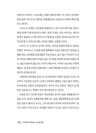 150  또 한번의 권력이동, 소셜 웹 혁명
덕분이다. 따라서 그 본질에는 오해가 없어야 한다. 이 사건이 인터넷의
힘을 빌려 나타나기는 했지만, 플랫폼보다는 콘텐츠가 문제의 핵심이었
다는 것이다.
그리고 두 번째는 인터넷을 통제한다는 것이 이번 경우처럼 정부가
‘완전 통제’가 불가능하다고 해서 ‘효과’가 없는 것은 아니다는 점이다.
통제가 필요한 시기에 대다수의 사람들을 민감한 정보에 접근하지 못
하도록 할 수 있다고만 해도 인터넷 검열은 성공한 것이다.
나아가, 이 사건으로 각국의 정부는 인터넷 검열에 대한 큰 명분을
얻었다. 위키리크스 사건을 통해 명백해진 사실은 공화·민주 양당을 초
월해 정보 자유화를 외교정책의 주요 목표로 삼고 있는 미국조차 자국
의 이익을 위해서라면 아마존 같은 사기업을 회유해 인터넷 검열을 하
는 일을 망설이지 않는다는 것이기 때문이다. 미국의 모순적인 주장과
행동은 전 세계 인터넷 검열국들이 그들의 행위를 유지하는 데 좋은 가
림막이 되어줄 것이다.
그렇다면 인터넷을 중심으로 한 네트워크 사회의 성장을 국가는 계
속해서 가로막을 것인가? 21세기 인터넷의 제왕인 구글도 뚫지 못하는
만리장성은 영원히 난공불락인가. 역사가 주는 교훈은 “성공이 곧 패
망의 지름길이고, 최대의 적은 내부에 있다”는 것이다.
오늘날 중국 인터넷 성장의 견인차였던 중국의 30년 경제발전의 허
실을 보자. 중국의 경제발전에 대해 MIT 슬론 경영대학원의 중국경제
발전 전문가 황야성 교수는 그의 책 《중국 특색의 자본주의》에서 “중
국은 정부가 주도적으로 간여했기 때문이 아니라, 민간이 주도적으로
 