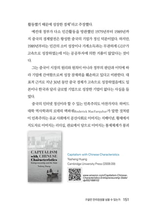 구글은 만리장성을 넘을 수 있는가  151
활동했기 때문에 성장한 경제”라고 주장했다.
예컨대 정부가 다소 민간활동을 방관했던 1979년부터 1989년까
지 중국의 경제발전은 왕성한 중국의 기업가 정신 덕분이었다. 하지만,
1989년부터는 민간의 소비 성장이나 가계소득과는 무관하게 GDP가
고속으로 성장하였는데 이는 공공투자에 의한 거품이 많았다는 것이
다.
그는 중국이 시장의 원리와 원칙이 아니라 정부의 판단과 이익에 따
라 기업에 간여함으로써 성장 잠재력을 훼손하고 있다고 비판한다. 대
표적 근거로 지난 30년 동안 중국 경제가 고속으로 성장하였음에도 일
본이나 한국과 달리 글로벌 기업으로 성장한 기업이 없다는 사실을 들
었다.
중국의 인터넷 정신이라 할 수 있는 민족주의도 마찬가지다. 하버드
대학 역사학과의 로데릭 맥파쿼Roderick MacFarquhar가 말한 것처럼
이 민족주의는 유교 사회에서 공산사회로 이어지는 지배이념, 황제에서
지도자로 이어지는 리더십, 관료에서 당으로 이어지는 통제체계가 붕괴
Capitalism with Chinese Characteristics
Yasheng Huang
Cambridge University Press (2008.09)
www.amazon.com/Capitalism-Chinese-
Characteristics-Entrepreneurship-State/
dp/0521898102
 