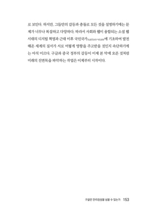 구글은 만리장성을 넘을 수 있는가  153
로 보인다. 하지만, 그들만의 갈등과 충돌로 모든 것을 설명하기에는 문
제가 너무나 복잡하고 다양하다. 따라서 사회와 웹이 융합되는 소셜 웹
시대의 디지털 혁명과 근대 이후 국민국가nation-state에 기초하여 발전
해온 세계의 질서가 서로 어떻게 영향을 주고받을 것인지 속단하기에
는 아직 이르다. 구글과 중국 정부의 갈등이 이제 본 막에 오른 것처럼
미래의 진면목을 파악하는 작업은 이제부터 시작이다.
 
