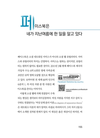   155
페이스북은 소셜 네트워킹 서비스가 아니라 소셜 웹 유틸리티다. 서비
스와 유틸리티의 차이는 간명하다. 서비스는 원하는 것이지만, 유틸리
티는 원하지 않아도 필요한 것이다. 2011년 3월 현재 페이스북 제국의
가입자 수는 6억 6천만 명에 가까운데
조만간 10억 명에 도달할 것으로 예상하
고 있다. 10억이면 전 세계 60억 인구의
6분의 1, 즉 여섯 사람 중 한 사람은 페
이스북을 쓴다는 이야기다.
이렇게 소셜 웹에 의해 연결망이 구축
되는 현상은 생각보다 의미심장하다. 여섯 사람을 거치면 지구 상의 누
구와도 연결된다는 ‘여섯 단계 분리 이론six degrees of separation theory’
은 네트워크 이론의 대가 알버트 라즐로 바라바시가 그의 저서 《링크》
에서 소개한 것처럼 한계가 있다. 이 세상은 좁은 세상이긴 하지만, 여
페이스북은
네가 지난여름에 한 일을 알고 있다
페
Facebook Statistics by country
www.socialbakers.com/facebook-
statistics
 