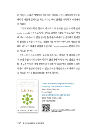 156  또 한번의 권력이동, 소셜 웹 혁명
러 개로 나뉜 좁은 세상이기 때문이다. 그리고 사람은 작위적인 판단을
내리기 때문에 실제로는 최단 코스인 여섯 단계를 파악하고 따라가기
가 어렵다.
그러나 페이스북은 물리적 네트워크의 한계를 인간 사이의 관계
social graph로 극복하고 있다. 정말로 좁혀진 세상을 만들고 있는 것이
다. 페이스북은 이와 같은 관계망을 활용하여 온라인 상거래의 한계점
인 신뢰성 부족을 극복하고, 막강한 이용자 데이터베이스에 새로운 형
태의 비즈니스 제휴를 더하여 소셜 커머스social commerce 분야의 강자
로 떠오를 것이다.
그러나 마이크로소프트, 구글의 뒤를 잇는 새로운 IT 패자의 등장
과 소셜 유틸리티의 성장이 사회적 관점에서 꼭 긍정적인 것만은 아니
다. 중국과 인도의 경제 발전으로 탄생한 약 20억 명의 거대한 소비자
시장이 지구 환경이 감당할 수 없는 소비를 창출함으로써 에너지 고갈
등 새로운 위기를 불러일으키는 것처럼 말이다.
Linked: How Everything Is Connected to
Everything Else and What It Means
Albert-Laszlo Barabasi
Plume (2002)
링크 : 21세기를 지배하는 네트워크 과학
알버트 라즐로 바라바시 지음
동아시아 (2002.10)
book.naver.com/bookdb/book_detail.
nhn?bid=114321
 