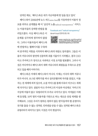 페이스북은 네가 지난여름에 한 일을 알고 있다  157
단적인 예로, ‘페이스북은 네가 지난여름에 한 일을 알고 있다.’
페이스북이 2006년에 뉴스 피드news feed를 가동하면서 이용자 정
보를 외부로 공개했을 때 이 ‘급진적 노출radical transparency’ 서비스
는 이용자들의 강력한 반발을 불
러일으켰다. 사실 페이스북은 이
문제를 심각하게 생각하지 않았
다. 그러나 이용자들이 페이스북
에 반발하는 웹페이지를 구축하
며 본격적인 저항을 시작하자 페이스북의 대응도 달라졌다. 그들은 이
용자 커뮤니티의 발언에 신중하게 귀를 기울이기 시작했고, 결국 CEO
마크 주커버그가 정식으로 사과하고 시정 조치를 발표했다. 그러나 이
것은 어디까지나 페이스북이 대학 커뮤니티의 회원들을 주축으로 운영
되고 있을 때의 이야기다.
페이스북은 어제의 페이스북이 아니다. 이제는 미국의 대학 커뮤니
티가 아니다. 보스턴 대학가를 떠나 실리콘밸리에 자리를 잡았고, 이용
자는 전 세계에 퍼져 있으며, 소셜 커머스를 통해 더욱더 비즈니스 세계
에 다가가고 있다. 설립자 마크 주커버그의 이상과 야심대로 ‘서비스’의
지상에 머물지 않고 ‘유틸리티’의 우주로 나아가고 있다. 머지않은 미래
에 등장할, 10억 명의 이용자를 기반으로 하는 새로운 상업 세계를 생
각해보라. 그것은 우리가 원하든 원하지 않든 받아들여야 할 운명이다.
전기를 끊을 수 없는 것처럼, 인터넷을 닫을 수 없는 것처럼 페이스북은
유틸리티가 되어가고 있다. 이것은 이미 현실이다.
Facebook and “radical transparency”
danah boyd (2010.05.14)
www.zephoria.org/thoughts/
archives/2010/05/14/facebook-and-
radical-transparency-a-rant.html
 