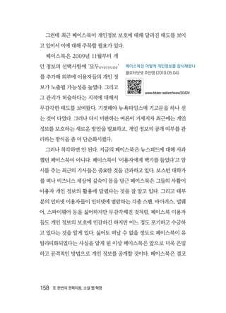 158  또 한번의 권력이동, 소셜 웹 혁명
그런데 최근 페이스북이 개인정보 보호에 대해 달라진 태도를 보이
고 있어서 이에 대해 주목할 필요가 있다.
페이스북은 2009년 11월부터 개
인 정보의 선택사항에 ‘모두everyone’
를 추가해 외부에 이용자들의 개인 정
보가 노출될 가능성을 높였다. 그리고
그 관리가 허술하다는 지적에 대해서
무감각한 태도를 보여왔다. 기껏해야 뉴욕타임스에 기고문을 하나 싣
는 것이 다였다. 그러나 다시 비판하는 여론이 거세지자 최근에는 개인
정보를 보호하는 새로운 방안을 발표하고, 개인 정보의 공개 여부를 관
리하는 방식을 좀 더 단순화시켰다.
그러나 착각하면 안 된다. 지금의 페이스북은 뉴스피드에 대해 사과
했던 페이스북이 아니다. 페이스북이 ‘이용자에게 백기를 들었다’고 암
시를 주는 최근의 기사들은 중요한 것을 간과하고 있다. 보스턴 대학가
를 떠나 비즈니스 세상에 깊숙이 몸을 담근 페이스북은 그들의 사활이
이용자 개인 정보의 활용에 달렸다는 것을 잘 알고 있다. 그리고 대부
분의 인터넷 이용자들이 인터넷에 범람하는 각종 스팸, 바이러스, 멀웨
어, 스파이웨어 등을 싫어하지만 무감각해진 것처럼, 페이스북 이용자
들도 개인 정보의 보호에 민감하긴 하지만 어느 정도 포기하고 수긍하
고 있다는 것을 알게 있다. 싫어도 떠날 수 없을 정도로 페이스북이 유
틸리티화되었다는 사실을 알게 된 이상 페이스북은 앞으로 더욱 은밀
하고 공격적인 방법으로 개인 정보를 공개할 것이다. 페이스북은 결코
페이스북은 어떻게 개인정보를 잠식해왔나
블로터닷넷 주민영 (2010.05.04)
www.bloter.net/archives/30424
 